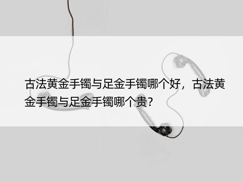 古法黄金手镯与足金手镯哪个好，古法黄金手镯与足金手镯哪个贵？