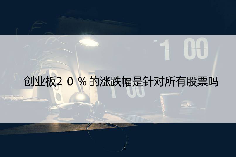 创业板20%的涨跌幅是针对所有股票吗