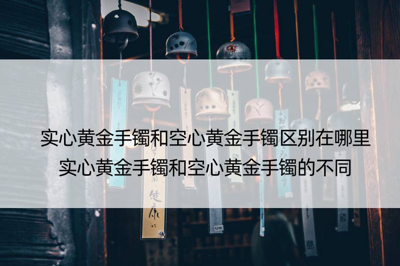 实心黄金手镯和空心黄金手镯区别在哪里 实心黄金手镯和空心黄金手镯的不同