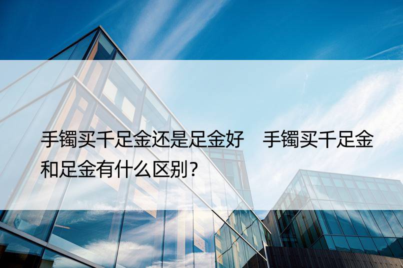 手镯买千足金还是足金好 手镯买千足金和足金有什么区别？