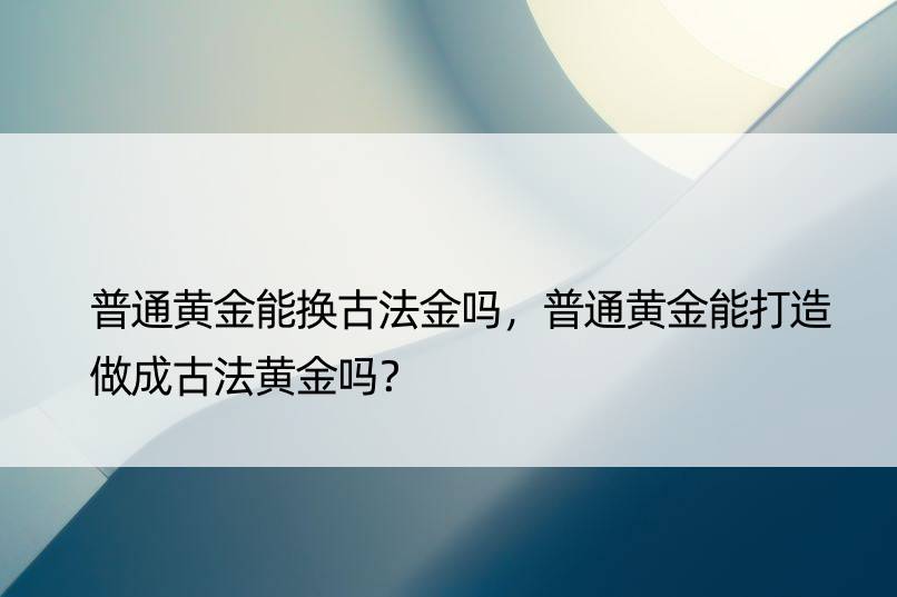 普通黄金能换古法金吗，普通黄金能打造做成古法黄金吗？