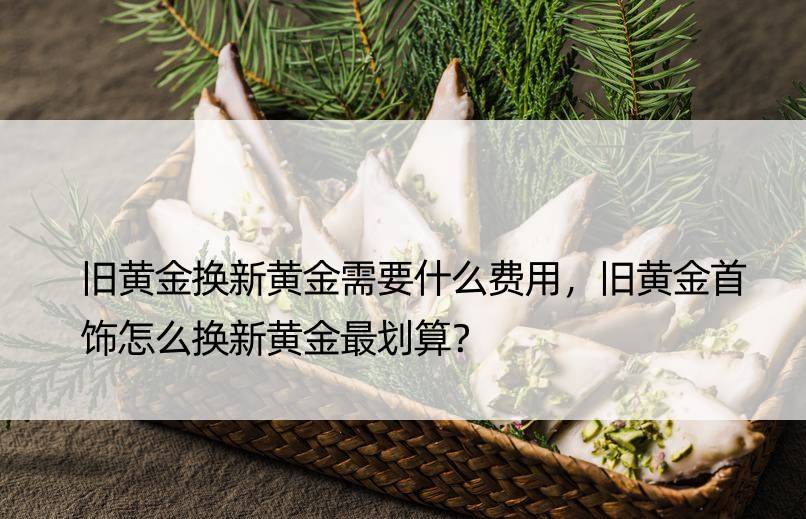 旧黄金换新黄金需要什么费用，旧黄金首饰怎么换新黄金最划算？