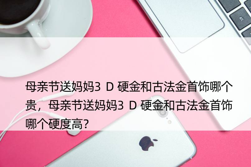 母亲节送妈妈3D硬金和古法金首饰哪个贵，母亲节送妈妈3D硬金和古法金首饰哪个硬度高？