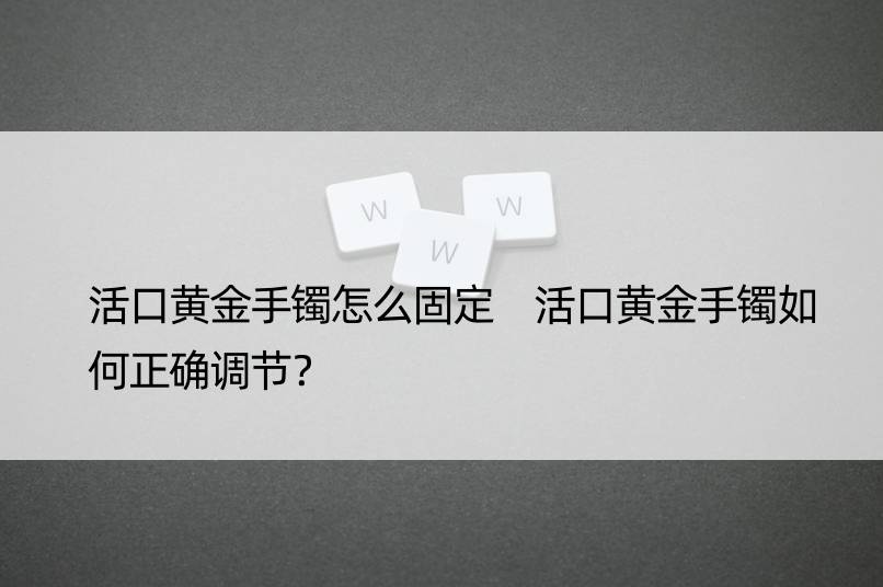 活口黄金手镯怎么固定 活口黄金手镯如何正确调节？