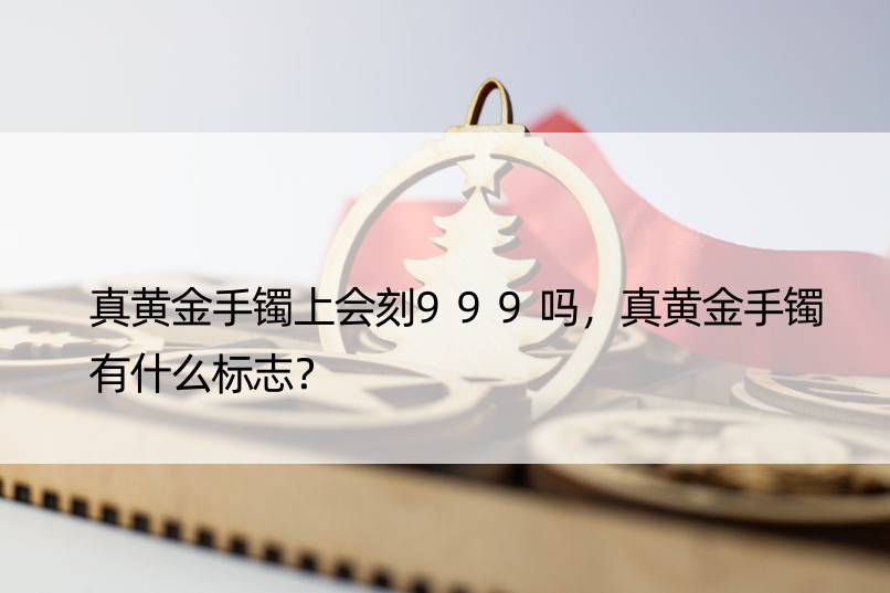 真黄金手镯上会刻999吗，真黄金手镯有什么标志？