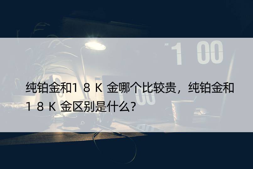 纯铂金和18K金哪个比较贵，纯铂金和18K金区别是什么？