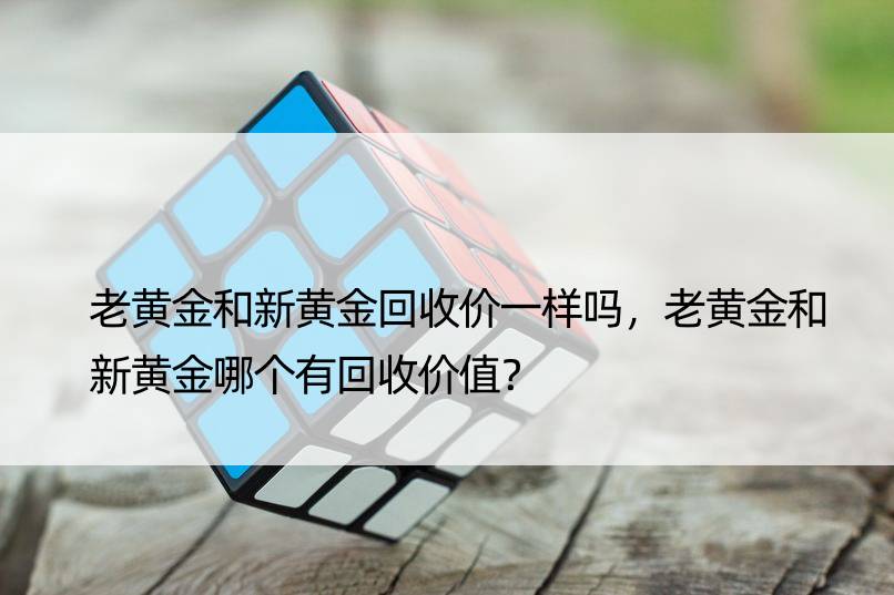 老黄金和新黄金回收价一样吗，老黄金和新黄金哪个有回收价值？