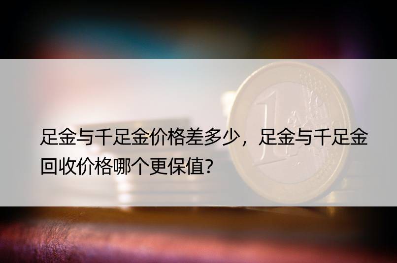 足金与千足金价格差多少，足金与千足金回收价格哪个更保值？