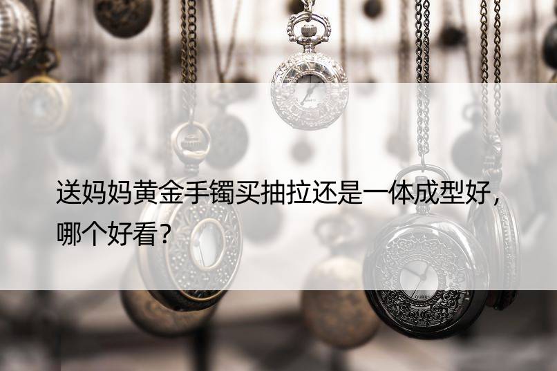 送妈妈黄金手镯买抽拉还是一体成型好，哪个好看？