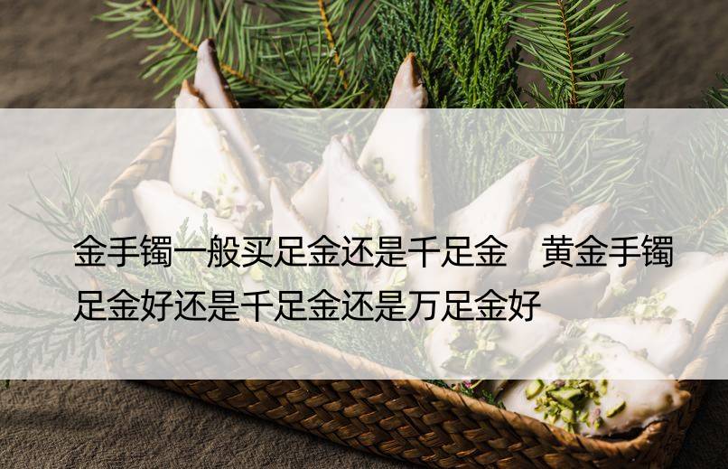 金手镯一般买足金还是千足金 黄金手镯足金好还是千足金还是万足金好