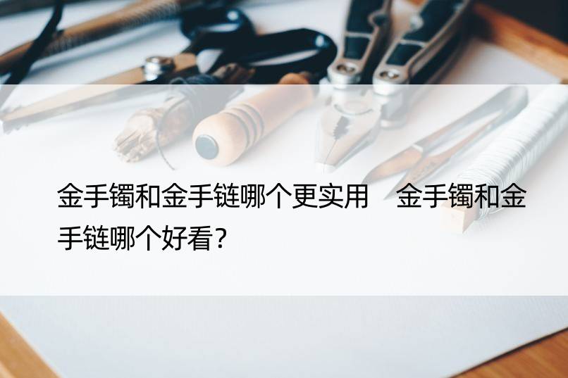 金手镯和金手链哪个更实用 金手镯和金手链哪个好看？