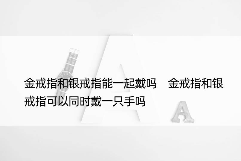 金戒指和银戒指能一起戴吗 金戒指和银戒指可以同时戴一只手吗