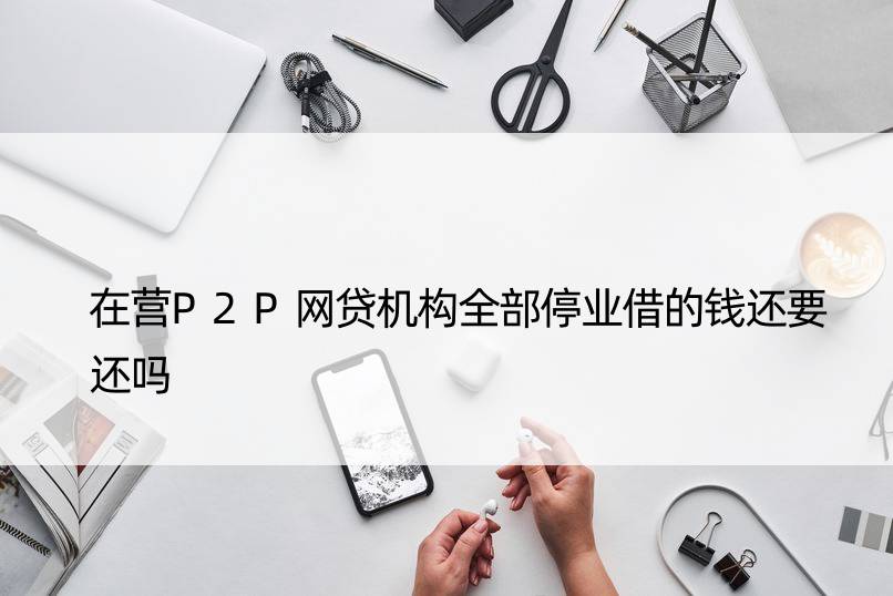 在营P2P网贷机构全部停业借的钱还要还吗