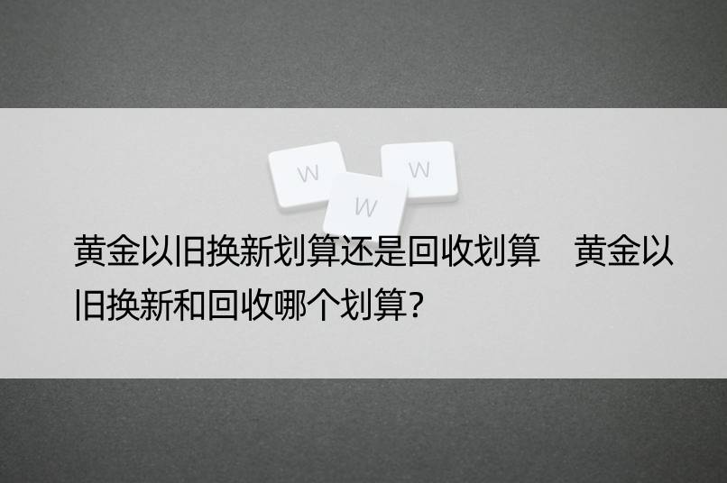 黄金以旧换新划算还是回收划算 黄金以旧换新和回收哪个划算？