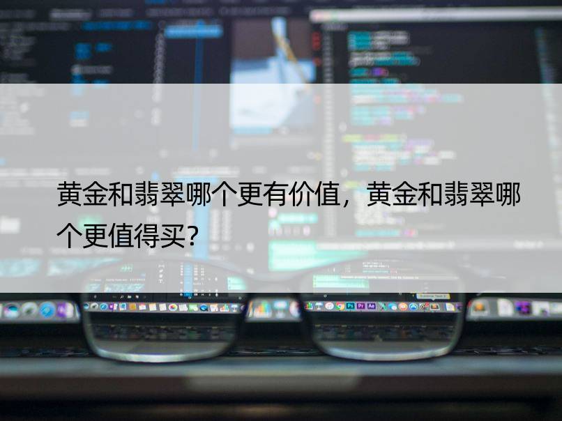 黄金和翡翠哪个更有价值，黄金和翡翠哪个更值得买？