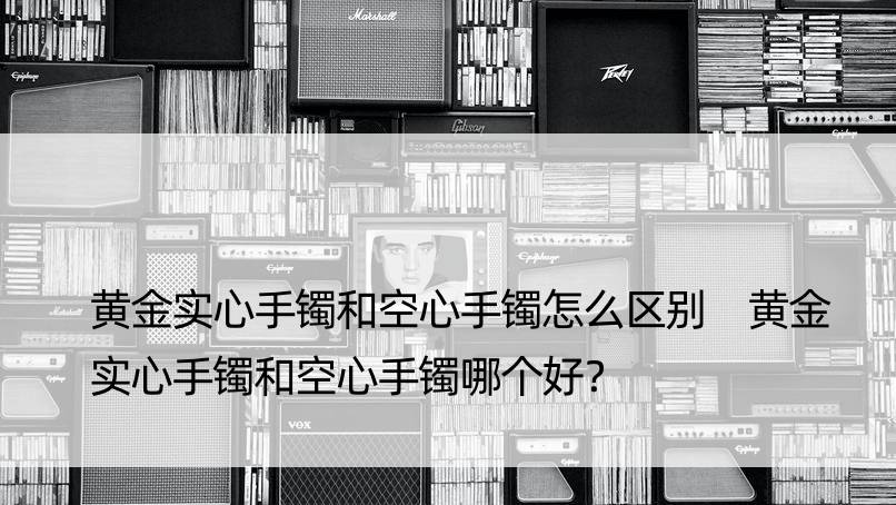 黄金实心手镯和空心手镯怎么区别 黄金实心手镯和空心手镯哪个好？