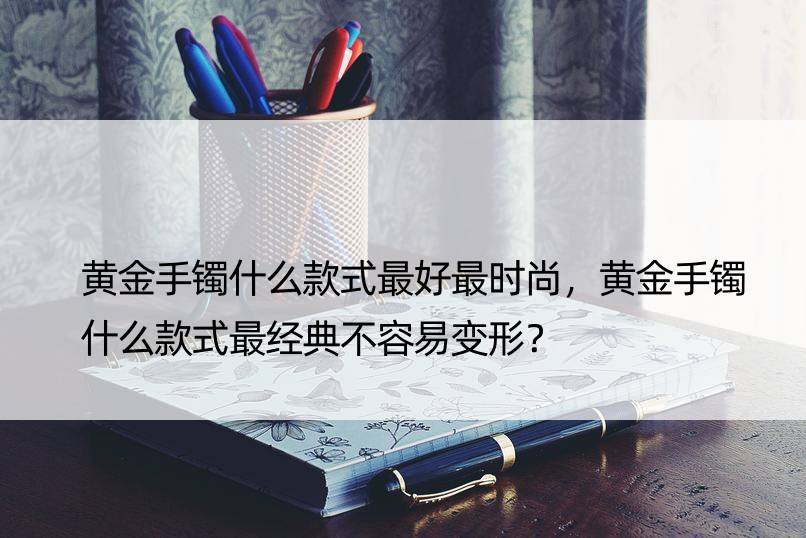 黄金手镯什么款式更好更时尚，黄金手镯什么款式最经典不容易变形？