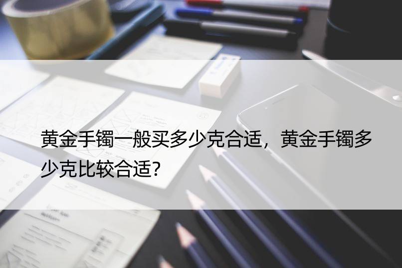 黄金手镯一般买多少克合适，黄金手镯多少克比较合适？