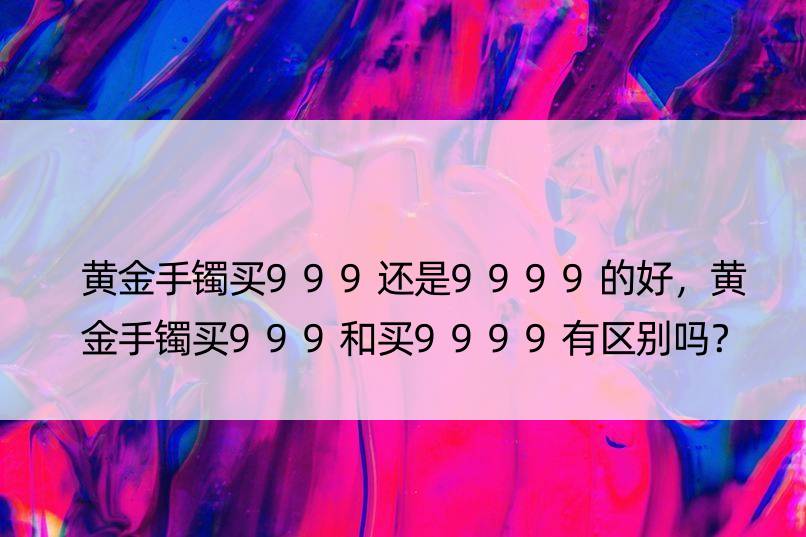 黄金手镯买999还是9999的好，黄金手镯买999和买9999有区别吗？