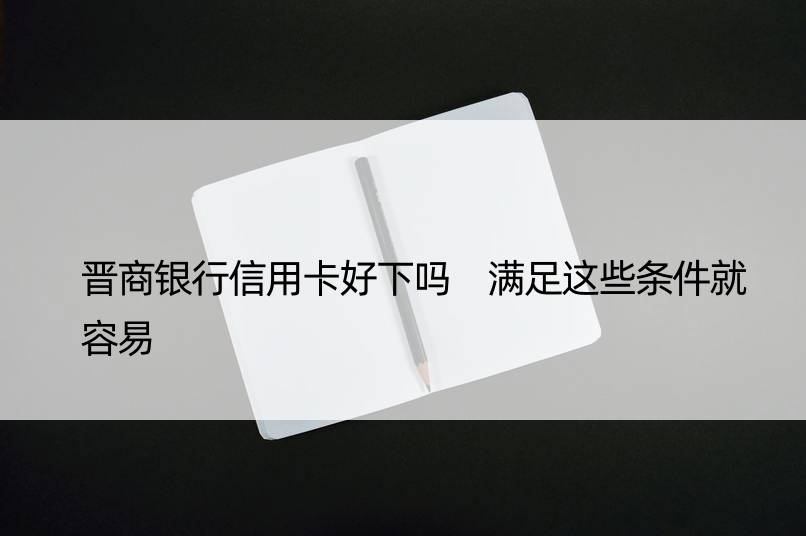 晋商银行信用卡好下吗 满足这些条件就容易