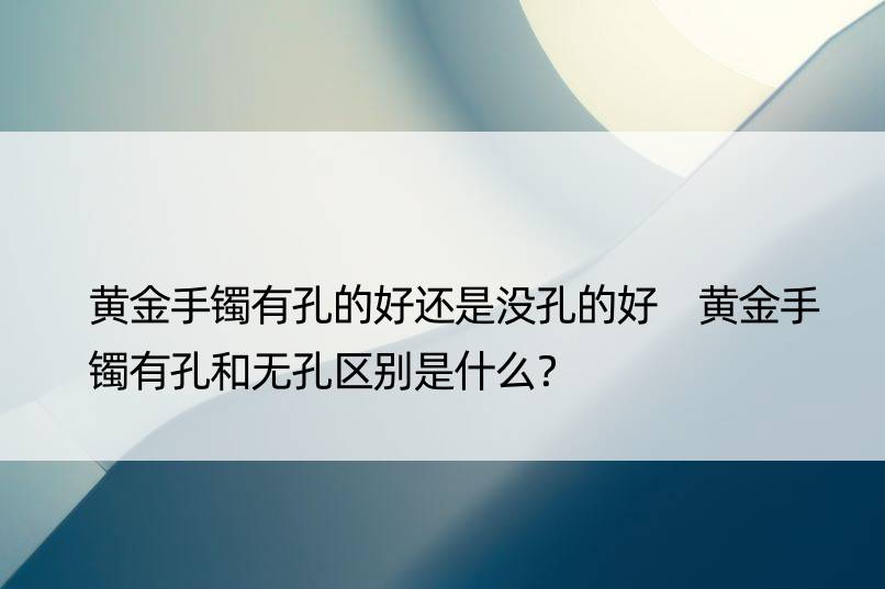 黄金手镯有孔的好还是没孔的好 黄金手镯有孔和无孔区别是什么？