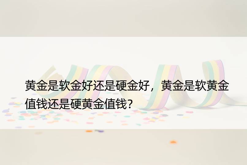 黄金是软金好还是硬金好，黄金是软黄金值钱还是硬黄金值钱？