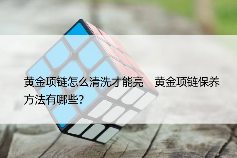 黄金项链怎么清洗才能亮 黄金项链保养方法有哪些？