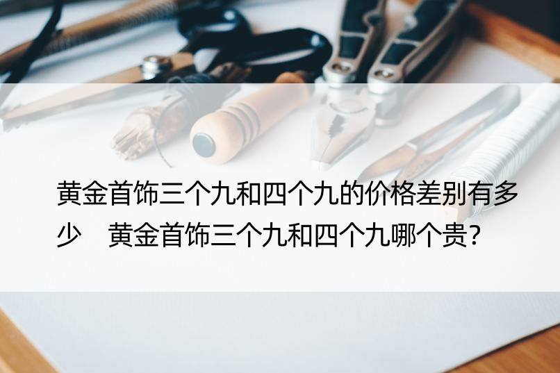 黄金首饰三个九和四个九的价格差别有多少 黄金首饰三个九和四个九哪个贵？