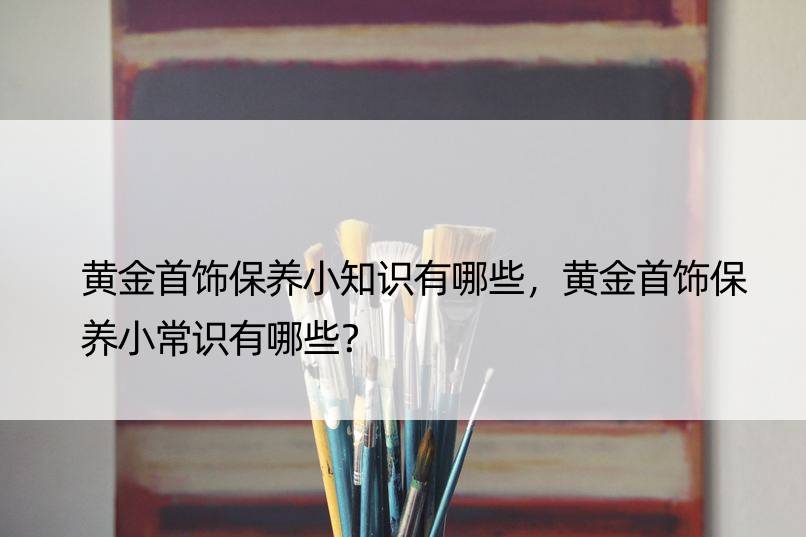 黄金首饰保养小知识有哪些，黄金首饰保养小常识有哪些？