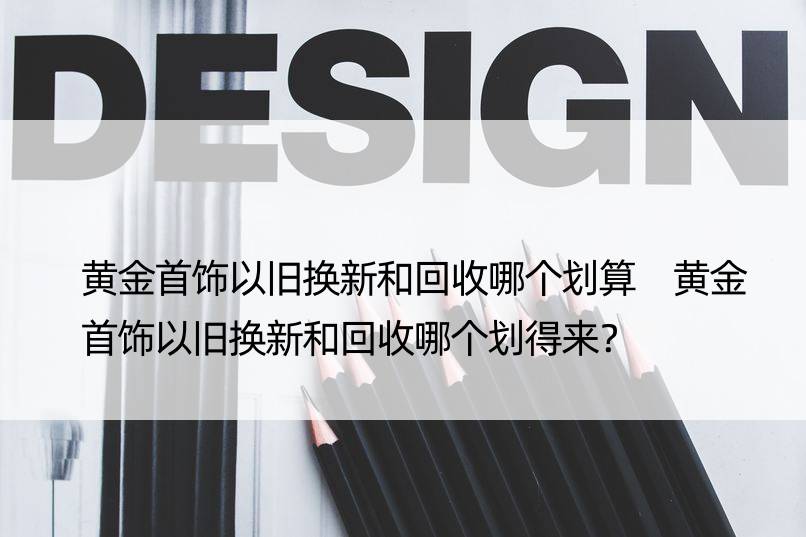 黄金首饰以旧换新和回收哪个划算 黄金首饰以旧换新和回收哪个划得来？