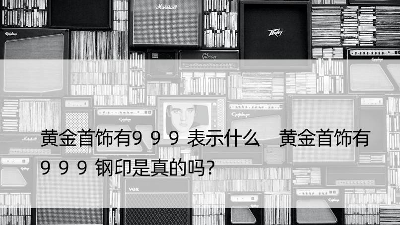 黄金首饰有999表示什么 黄金首饰有999钢印是真的吗？