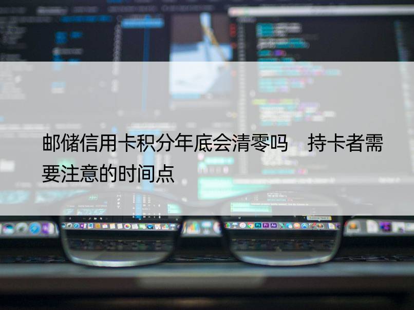 邮储信用卡积分年底会清零吗 持卡者需要注意的时间点