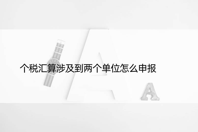 个税汇算涉及到两个单位怎么申报