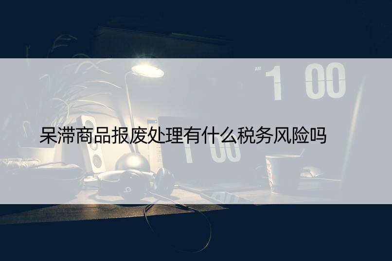 呆滞商品报废处理有什么税务风险吗