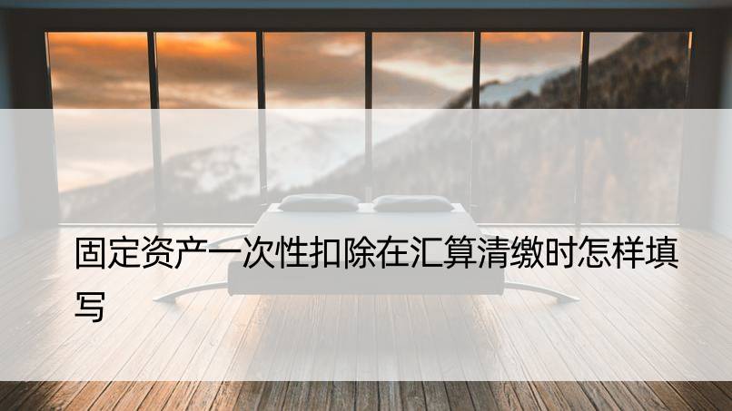 固定资产一次性扣除在汇算清缴时怎样填写