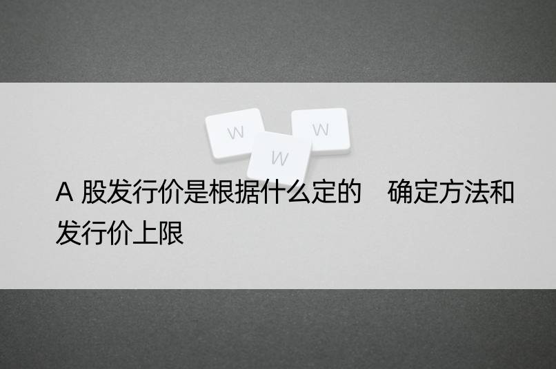 A股发行价是根据什么定的 确定方法和发行价上限