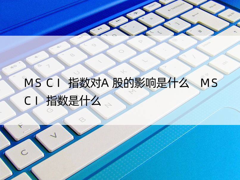 MSCI指数对A股的影响是什么 MSCI指数是什么