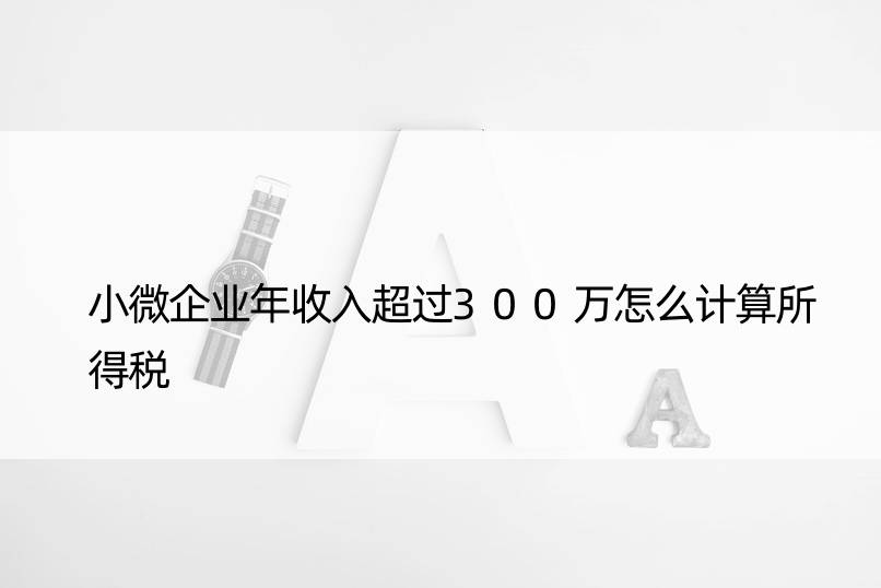 小微企业年收入超过300万怎么计算所得税