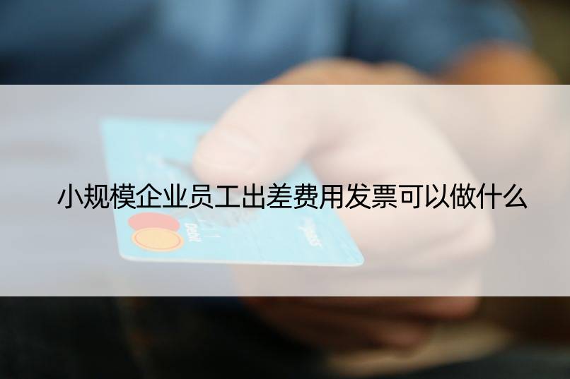 小规模企业员工出差费用发票可以做什么