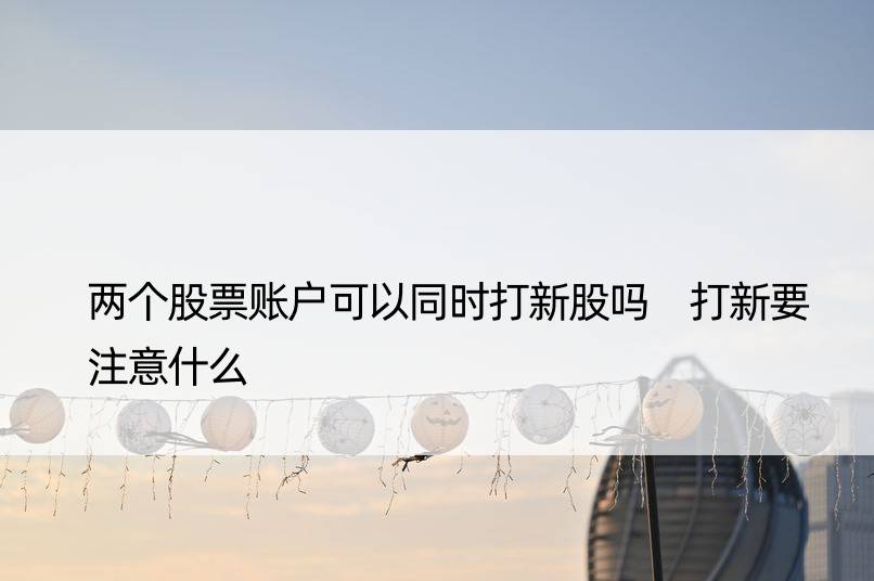 两个股票账户可以同时打新股吗 打新要注意什么