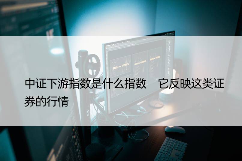 中证下游指数是什么指数 它反映这类证券的行情