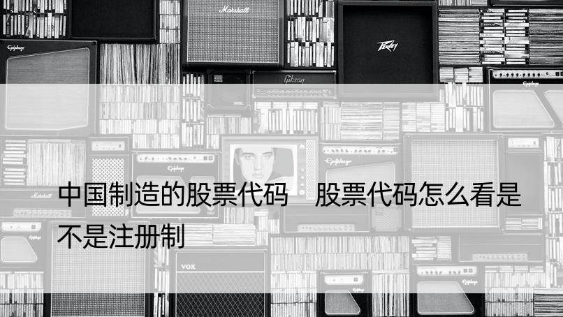 中国制造的股票代码 股票代码怎么看是不是注册制