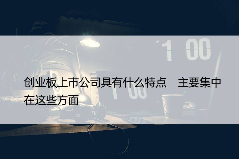 创业板上市公司具有什么特点 主要集中在这些方面