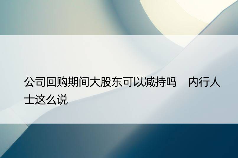 公司回购期间大股东可以减持吗 内行人士这么说