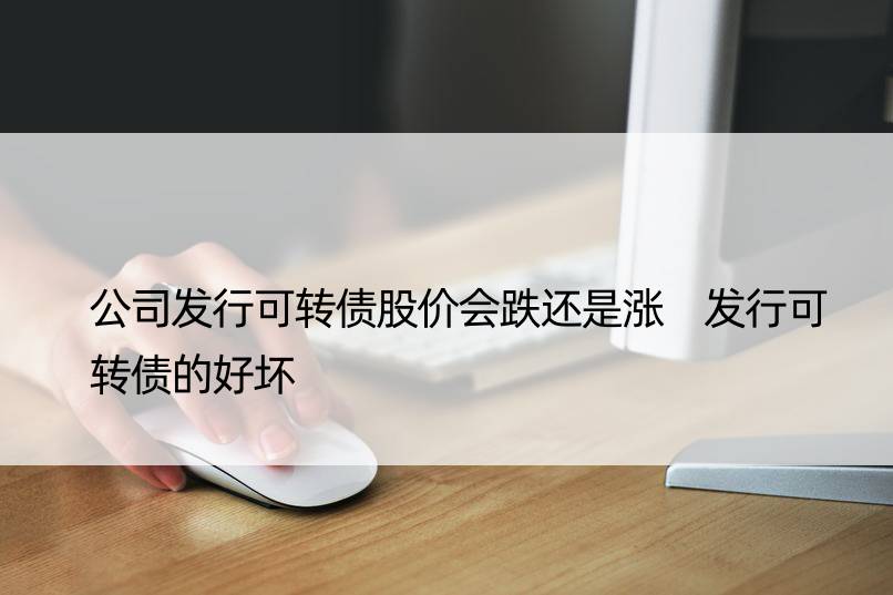 公司发行可转债股价会跌还是涨 发行可转债的好坏