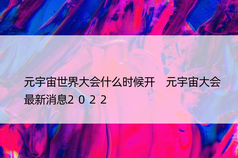 元宇宙世界大会什么时候开 元宇宙大会最新消息2022