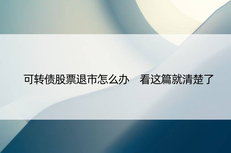 可转债股票退市怎么办 看这篇就清楚了