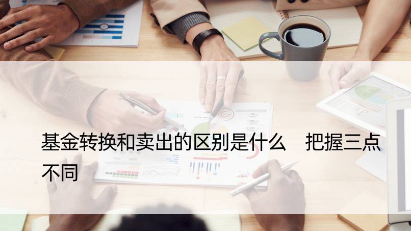 基金转换和卖出的区别是什么 把握三点不同