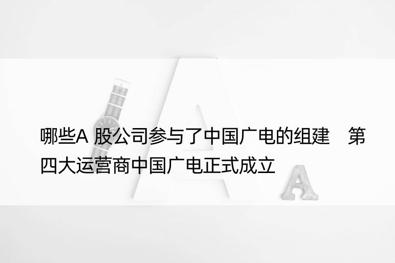 哪些A股公司参与了中国广电的组建 第四大运营商中国广电正式成立