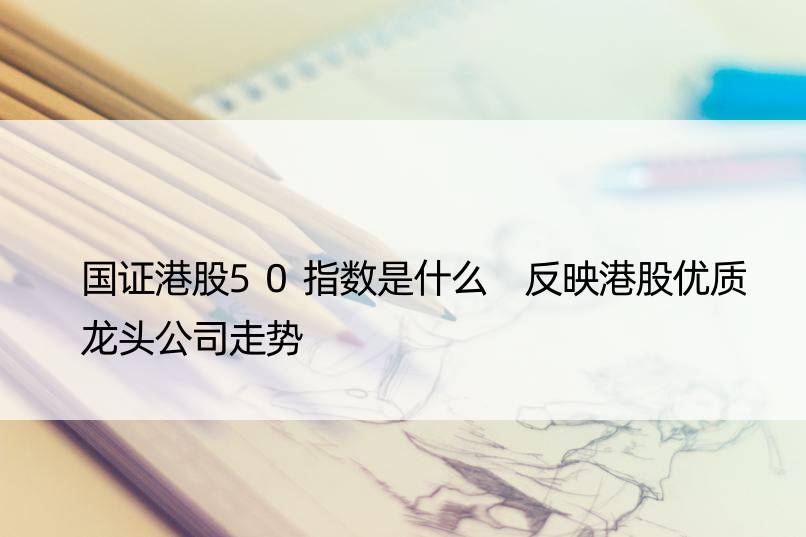 国证港股50指数是什么 反映港股优质龙头公司走势